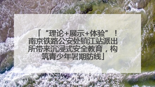 “理论+展示+体验”！南京铁路公安处镇江站派出所带来沉浸式安全教育，构筑青少年暑期防线