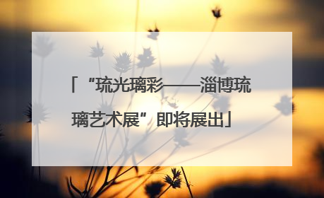 “琉光璃彩——淄博琉璃艺术展”即将展出