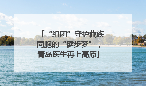 “组团”守护藏族同胞的“健步梦”，青岛医生再上高原