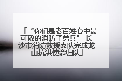 “你们是老百姓心中最可敬的消防子弟兵” 长沙市消防救援支队完成龙山抗洪使命归队