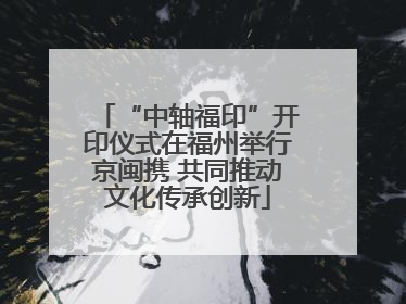 “中轴福印”开印仪式在福州举行京闽携 共同推动文化传承创新
