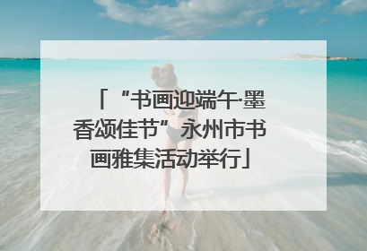 “书画迎端午·墨香颂佳节”永州市书画雅集活动举行