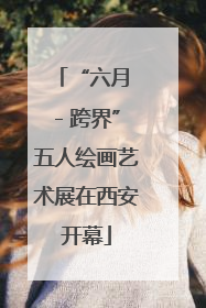 “六月 - 跨界”五人绘画艺术展在西安开幕