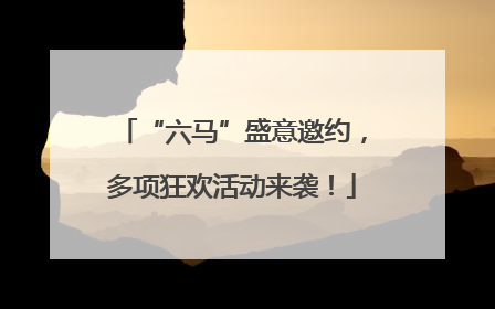 “六马”盛意邀约，多项狂欢活动来袭！