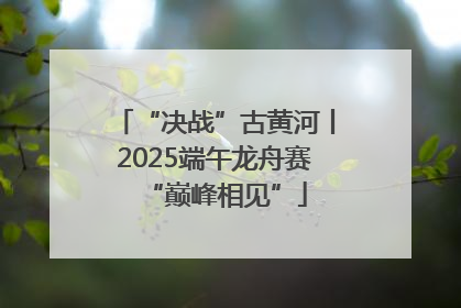 “决战”古黄河丨2025端午龙舟赛“巅峰相见”