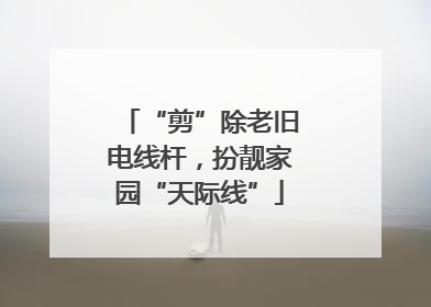 “剪”除老旧电线杆，扮靓家园“天际线”