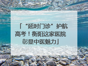 “延时门诊”护航高考！衡阳这家医院彰显中医魅力