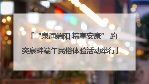 “泉润端阳 粽享安康” 趵突泉畔端午民俗体验活动举行