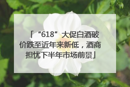 “618”大促白酒破价跌至近年来新低，酒商担忧下半年市场前景