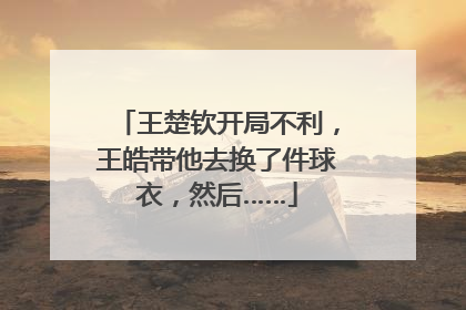 王楚钦开局不利，王皓带他去换了件球衣，然后……