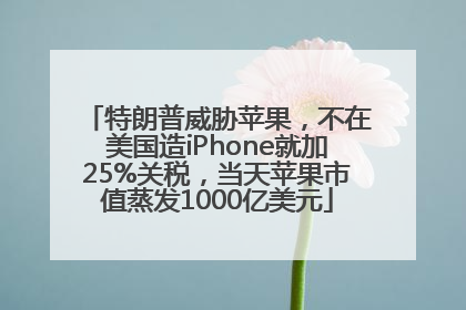 特朗普威胁苹果，不在美国造iPhone就加25%关税，当天苹果市值蒸发1000亿美元