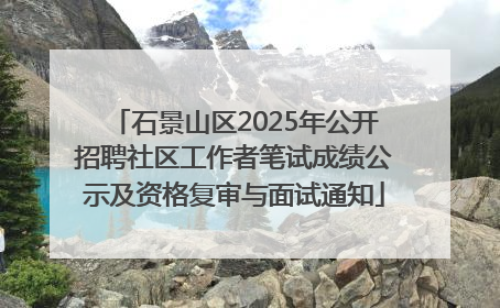 石景山区2025年公开招聘社区工作者笔试成绩公示及资格复审与面试通知