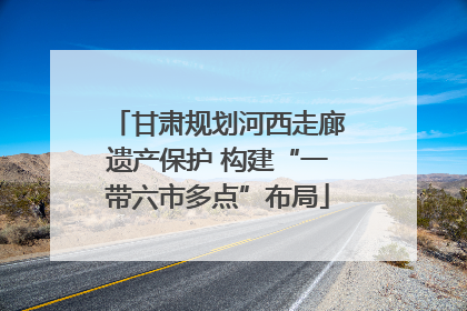 甘肃规划河西走廊遗产保护 构建“一带六市多点”布局