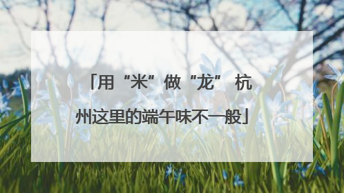 用“米”做“龙” 杭州这里的端午味不一般