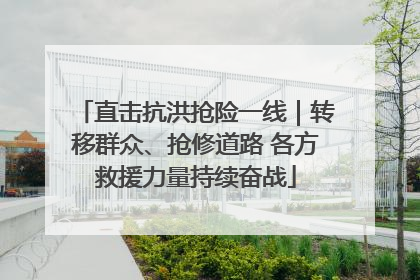 直击抗洪抢险一线｜转移群众、抢修道路 各方救援力量持续奋战