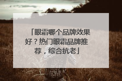 眼霜哪个品牌效果好？热门眼霜品牌推荐，综合抗老