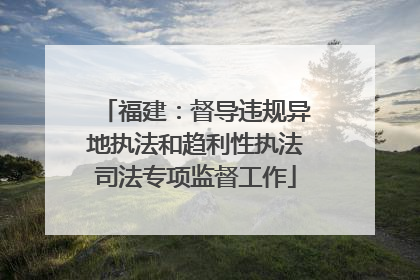 福建：督导违规异地执法和趋利性执法司法专项监督工作