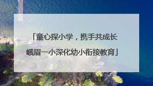 童心探小学，携手共成长 峨眉一小深化幼小衔接教育
