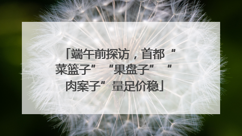 端午前探访，首都“菜篮子”“果盘子”“肉案子”量足价稳