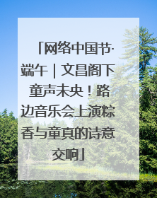 网络中国节·端午｜文昌阁下 童声未央！路边音乐会上演粽香与童真的诗意交响
