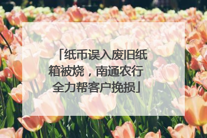 纸币误入废旧纸箱被烧，南通农行全力帮客户挽损