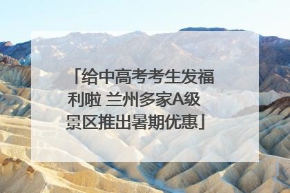 给中高考考生发福利啦 兰州多家A级景区推出暑期优惠