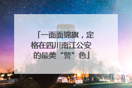 一面面锦旗，定格在四川南江公安的最美“警”色