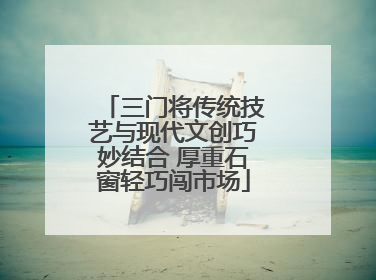 三门将传统技艺与现代文创巧妙结合 厚重石窗轻巧闯市场