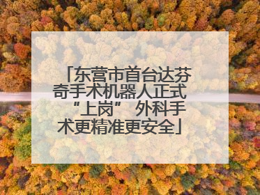 东营市首台达芬奇手术机器人正式“上岗” 外科手术更精准更安全