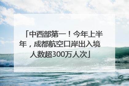 中西部第一！今年上半年，成都航空口岸出入境人数超300万人次