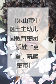 乐山市中区土主幼儿园教育集团：乐娃“葚”夏，萌趣集市