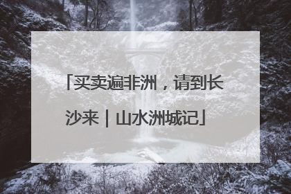 买卖遍非洲，请到长沙来｜山水洲城记