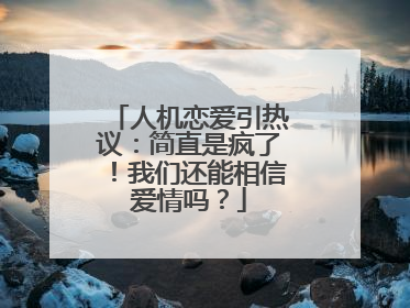 人机恋爱引热议：简直是疯了！我们还能相信爱情吗？