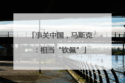事关中国，马斯克：相当“钦佩”