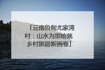 云南鲁甸尤家湾村：山水为墨绘就乡村旅居新画卷