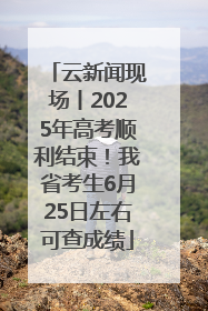 云新闻现场丨2025年高考顺利结束！我省考生6月25日左右可查成绩