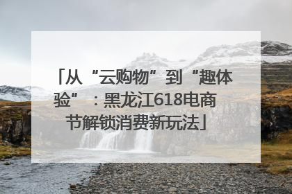 从“云购物”到“趣体验”：黑龙江618电商节解锁消费新玩法