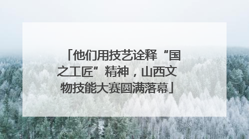 他们用技艺诠释“国之工匠”精神，山西文物技能大赛圆满落幕
