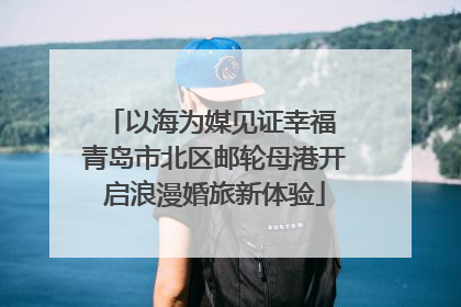 以海为媒见证幸福 青岛市北区邮轮母港开启浪漫婚旅新体验