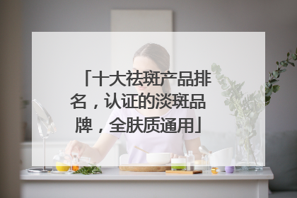 十大祛斑产品排名，认证的淡斑品牌，全肤质通用