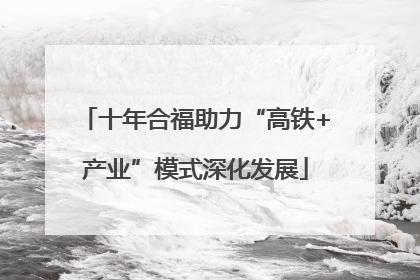 十年合福助力“高铁+产业”模式深化发展