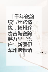 千年瓷韵续写丝路情缘，扬州珍贵古陶瓷跨越万里“落户”新疆伊犁州博物馆