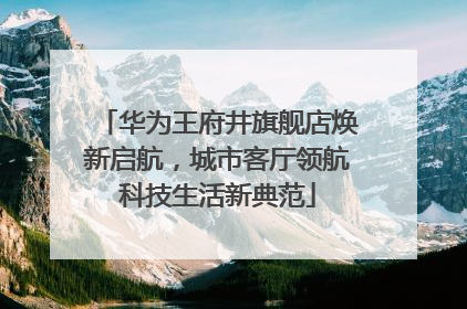 华为王府井旗舰店焕新启航，城市客厅领航科技生活新典范