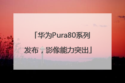 华为Pura80系列发布，影像能力突出