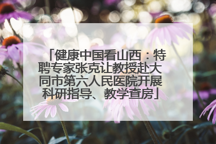 健康中国看山西：特聘专家张克让教授赴大同市第六人民医院开展科研指导、教学查房