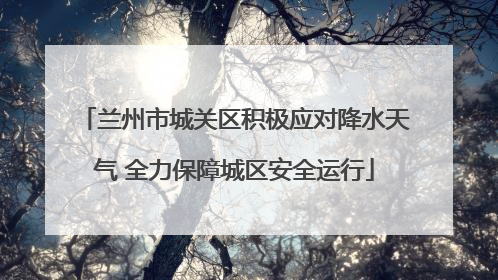 兰州市城关区积极应对降水天气 全力保障城区安全运行