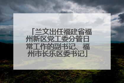 兰文出任福建省福州新区党工委分管日常工作的副书记、福州市长乐区委书记