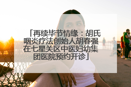 再续毕节情缘：胡氏咽炎疗法创始人胡春强在七星关区中医妇幼集团医院预约开诊