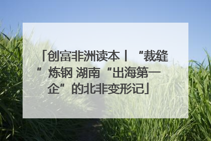 创富非洲读本丨“裁缝”炼钢 湖南“出海第一企”的北非变形记