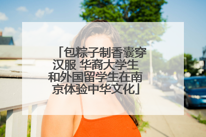 包粽子制香囊穿汉服 华裔大学生和外国留学生在南京体验中华文化